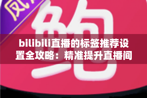 bilibili直播的标签推荐设置全攻略：精准提升直播间曝光与流量的实用指南
