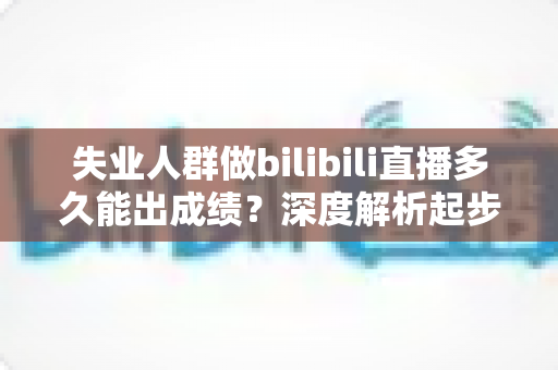 失业人群做bilibili直播多久能出成绩？深度解析起步周期、变现路径与加速逆袭的实战指南