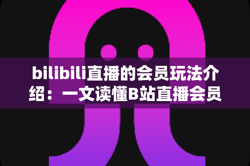 bilibili直播的会员玩法介绍：一文读懂B站直播会员体系、专属特权与氪金避坑全指南