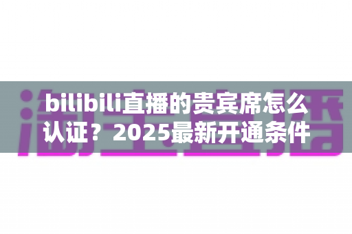 bilibili直播的贵宾席怎么认证?2025最新开通条件、认证流程与专属权益全解析 bilibili直播的贵宾席怎么认证?2025最新开通条件、认证流程与专属权益全解析