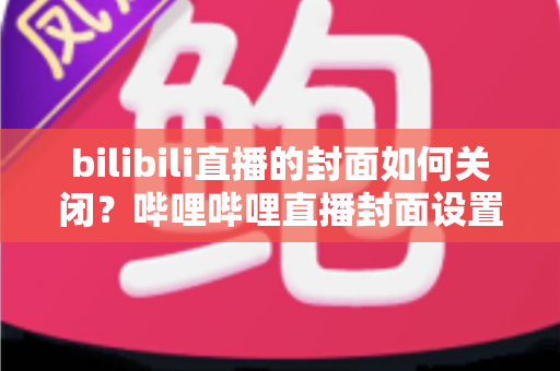 bilibili直播的封面如何关闭?哔哩哔哩直播封面设置、隐藏与关闭全流程实用指南 bilibili直播的封面如何关闭?哔哩哔哩直播封面设置、隐藏与关闭全流程实用指南