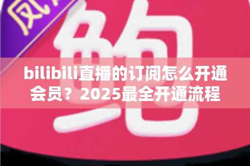 bilibili直播的订阅怎么开通会员?2025最全开通流程、权益详解与避坑指南 bilibili直播的订阅怎么开通会员?2025最全开通流程、权益详解与避坑指南