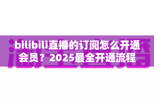 bilibili直播的订阅怎么开通会员?2025最全开通流程、权益详解与避坑指南 bilibili直播的订阅怎么开通会员?2025最全开通流程、权益详解与避坑指南