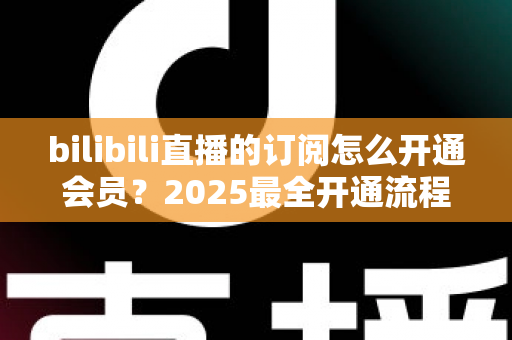 bilibili直播的订阅怎么开通会员?2025最全开通流程、权益详解与避坑指南 bilibili直播的订阅怎么开通会员?2025最全开通流程、权益详解与避坑指南