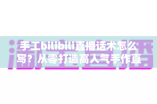 手工bilibili直播话术怎么写？从零打造高人气手作直播间的话术全攻略