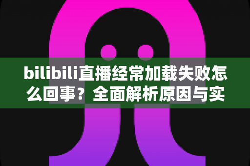 bilibili直播经常加载失败怎么回事?全面解析原因与实用解决方案 bilibili直播经常加载失败怎么回事?全面解析原因与实用解决方案