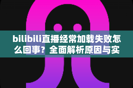 bilibili直播经常加载失败怎么回事?全面解析原因与实用解决方案 bilibili直播经常加载失败怎么回事?全面解析原因与实用解决方案