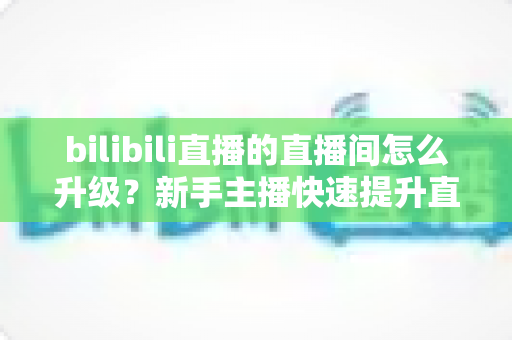 bilibili直播的直播间怎么升级?新手主播快速提升直播间等级的全方位实战指南 bilibili直播的直播间怎么升级?新手主播快速提升直播间等级的全方位实战指南