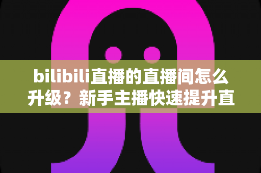 bilibili直播的直播间怎么升级？新手主播快速提升直播间等级的全方位实战指南