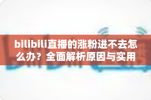 bilibili直播的涨粉进不去怎么办?全面解析原因与实用解决指南 bilibili直播的涨粉进不去怎么办?全面解析原因与实用解决指南