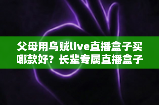 父母用乌贼live直播盒子买哪款好？长辈专属直播盒子选购全攻略与避坑指南