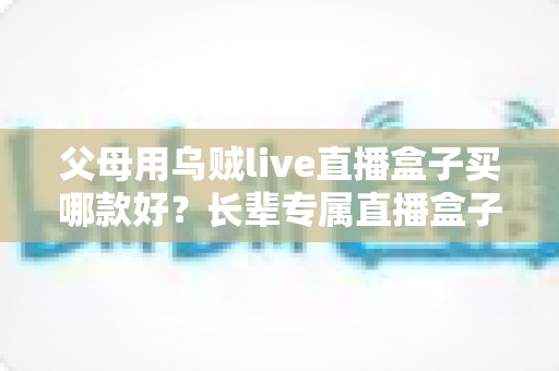 父母用乌贼live直播盒子买哪款好？长辈专属直播盒子选购全攻略与避坑指南
