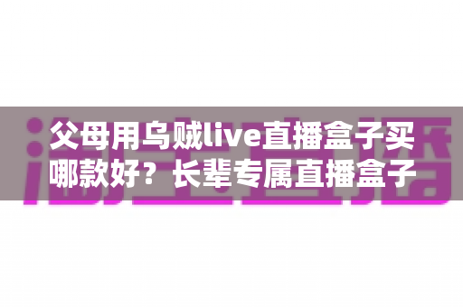 父母用乌贼live直播盒子买哪款好？长辈专属直播盒子选购全攻略与避坑指南