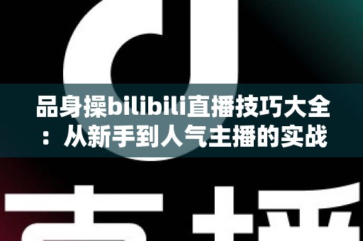 品身操bilibili直播技巧大全:从新手到人气主播的实战进阶指南 品身操bilibili直播技巧大全:从新手到人气主播的实战进阶指南