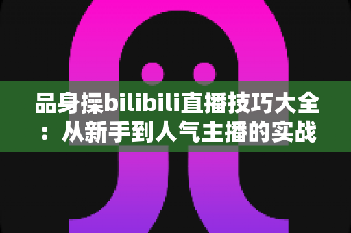 品身操bilibili直播技巧大全:从新手到人气主播的实战进阶指南 品身操bilibili直播技巧大全:从新手到人气主播的实战进阶指南