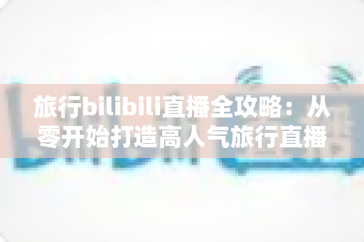 旅行bilibili直播全攻略:从零开始打造高人气旅行直播间,看这一篇就够了 旅行bilibili直播全攻略:从零开始打造高人气旅行直播间,看这一篇就够了