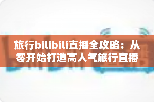 旅行bilibili直播全攻略：从零开始打造高人气旅行直播间，看这一篇就够了