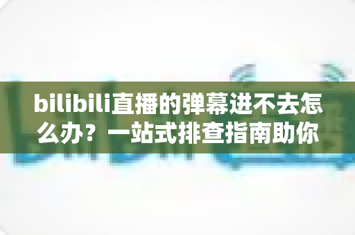 bilibili直播的弹幕进不去怎么办？一站式排查指南助你快速恢复弹幕互动