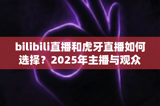 bilibili直播和虎牙直播如何选择?2025年主播与观众的全方位平台对比指南 bilibili直播和虎牙直播如何选择?2025年主播与观众的全方位平台对比指南