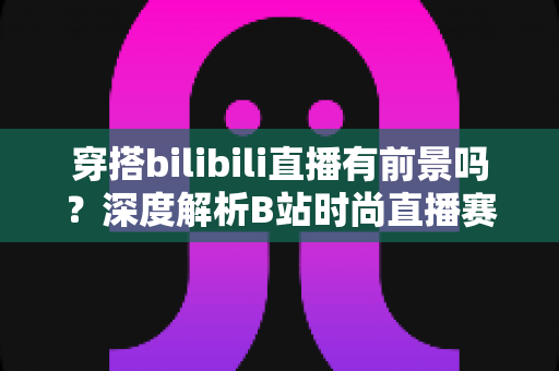 穿搭bilibili直播有前景吗?深度解析B站时尚直播赛道的机遇、挑战与变现全攻略 穿搭bilibili直播有前景吗?深度解析B站时尚直播赛道的机遇、挑战与变现全攻略