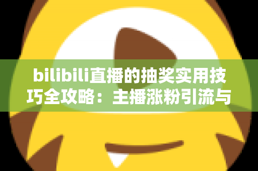 bilibili直播的抽奖实用技巧全攻略：主播涨粉引流与观众提升中奖率的必备指南