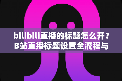 bilibili直播的标题怎么开?B站直播标题设置全流程与吸睛技巧一网打尽 bilibili直播的标题怎么开?B站直播标题设置全流程与吸睛技巧一网打尽