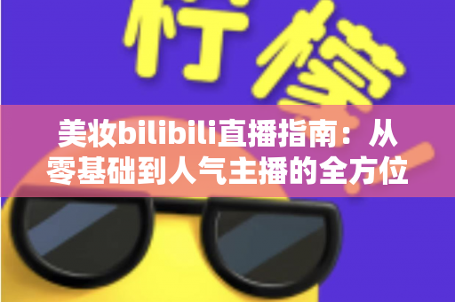 美妆bilibili直播指南:从零基础到人气主播的全方位实战手册 美妆bilibili直播指南:从零基础到人气主播的全方位实战手册
