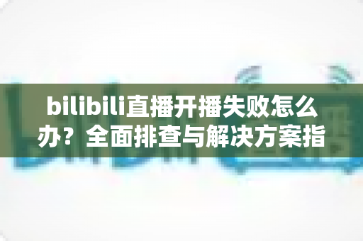 bilibili直播开播失败怎么办?全面排查与解决方案指南,助你快速恢复直播 bilibili直播开播失败怎么办?全面排查与解决方案指南,助你快速恢复直播