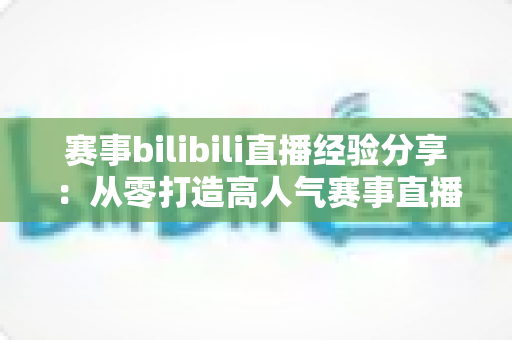 赛事bilibili直播经验分享：从零打造高人气赛事直播间的实战指南