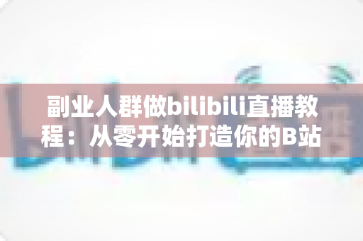 副业人群做bilibili直播教程:从零开始打造你的B站直播副业变现之路 副业人群做bilibili直播教程:从零开始打造你的B站直播副业变现之路
