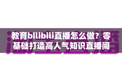 教育bilibili直播怎么做？零基础打造高人气知识直播间的全流程实操指南