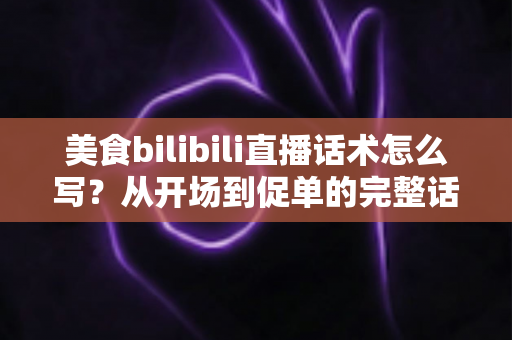 美食bilibili直播话术怎么写?从开场到促单的完整话术打造指南 美食bilibili直播话术怎么写?从开场到促单的完整话术打造指南