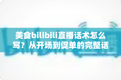 美食bilibili直播话术怎么写?从开场到促单的完整话术打造指南 美食bilibili直播话术怎么写?从开场到促单的完整话术打造指南