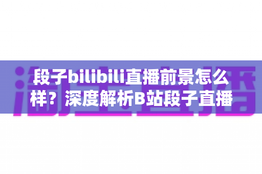 段子bilibili直播前景怎么样?深度解析B站段子直播的机遇、挑战与变现路径 段子bilibili直播前景怎么样?深度解析B站段子直播的机遇、挑战与变现路径