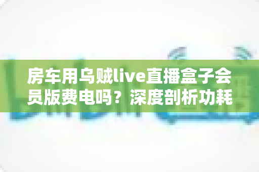 房车用乌贼live直播盒子会员版费电吗？深度剖析功耗真相与房车省电全攻略