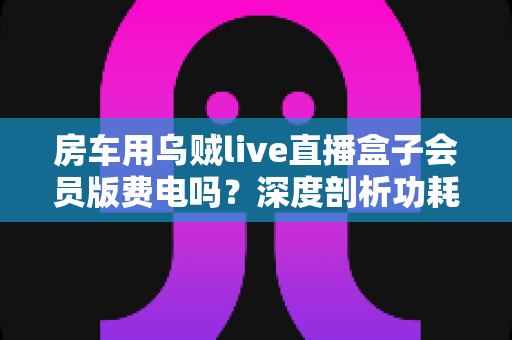 房车用乌贼live直播盒子会员版费电吗？深度剖析功耗真相与房车省电全攻略