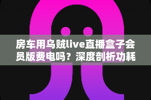 房车用乌贼live直播盒子会员版费电吗？深度剖析功耗真相与房车省电全攻略