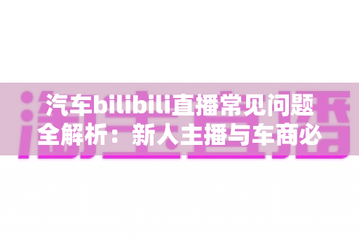 汽车bilibili直播常见问题全解析:新人主播与车商必看的实战避坑指南 汽车bilibili直播常见问题全解析:新人主播与车商必看的实战避坑指南