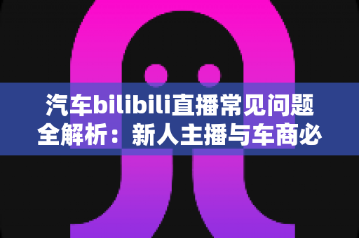 汽车bilibili直播常见问题全解析:新人主播与车商必看的实战避坑指南 汽车bilibili直播常见问题全解析:新人主播与车商必看的实战避坑指南