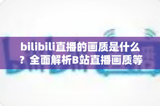 bilibili直播的画质是什么?全面解析B站直播画质等级、设置方法与优化技巧 bilibili直播的画质是什么?全面解析B站直播画质等级、设置方法与优化技巧