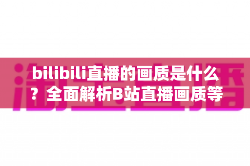 bilibili直播的画质是什么?全面解析B站直播画质等级、设置方法与优化技巧 bilibili直播的画质是什么?全面解析B站直播画质等级、设置方法与优化技巧
