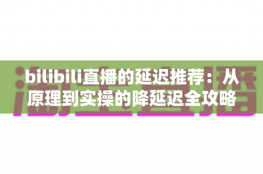 bilibili直播的延迟推荐：从原理到实操的降延迟全攻略