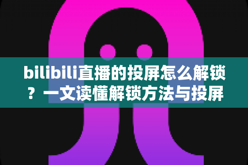 bilibili直播的投屏怎么解锁？一文读懂解锁方法与投屏全流程指南