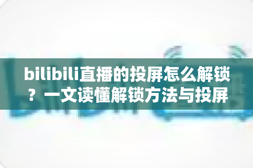 bilibili直播的投屏怎么解锁？一文读懂解锁方法与投屏全流程指南