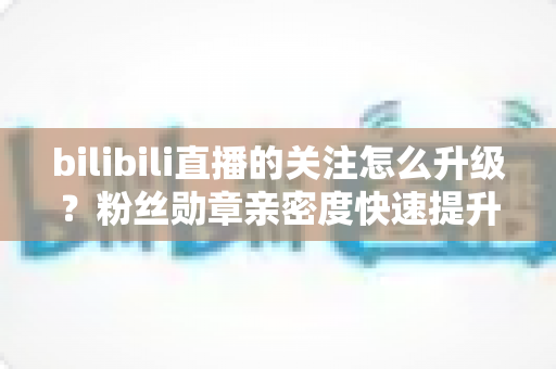 bilibili直播的关注怎么升级?粉丝勋章亲密度快速提升全攻略,助你轻松解锁高等级粉丝特权 bilibili直播的关注怎么升级?粉丝勋章亲密度快速提升全攻略,助你轻松解锁高等级粉丝特权