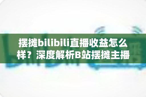 摆摊bilibili直播收益怎么样?深度解析B站摆摊主播的真实收入与变现之道 摆摊bilibili直播收益怎么样?深度解析B站摆摊主播的真实收入与变现之道