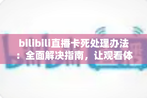 bilibili直播卡死处理办法：全面解决指南，让观看体验从此流畅无忧