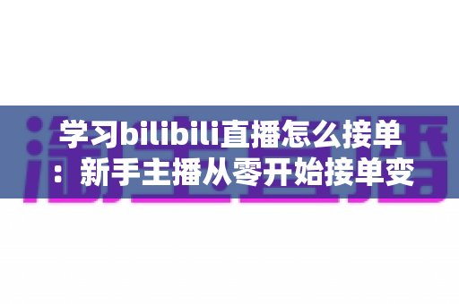 学习bilibili直播怎么接单:新手主播从零开始接单变现的完整实战指南 学习bilibili直播怎么接单:新手主播从零开始接单变现的完整实战指南