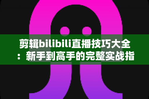 剪辑bilibili直播技巧大全：新手到高手的完整实战指南