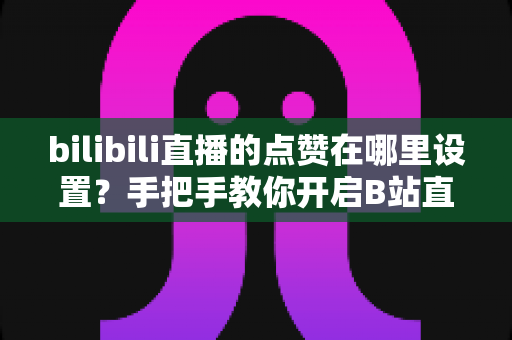 bilibili直播的点赞在哪里设置?手把手教你开启B站直播间点赞功能的完整指南 bilibili直播的点赞在哪里设置?手把手教你开启B站直播间点赞功能的完整指南